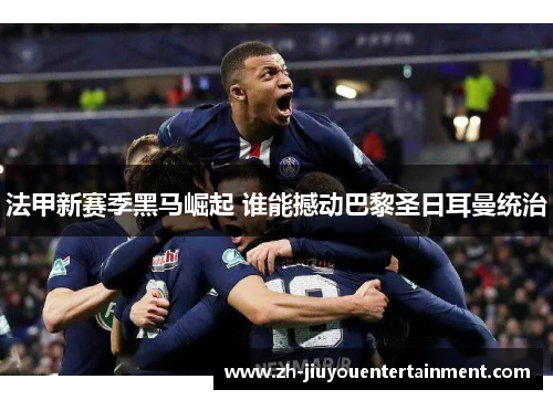 法甲新赛季黑马崛起 谁能撼动巴黎圣日耳曼统治 法甲新赛季黑马崛起 谁能撼动巴黎圣日耳曼统治