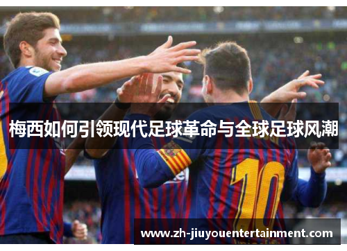 梅西如何引领现代足球革命与全球足球风潮 梅西如何引领现代足球革命与全球足球风潮