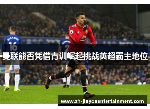 曼联能否凭借青训崛起挑战英超霸主地位 曼联能否凭借青训崛起挑战英超霸主地位