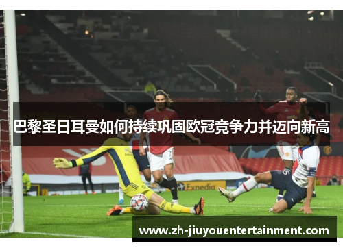 巴黎圣日耳曼如何持续巩固欧冠竞争力并迈向新高 巴黎圣日耳曼如何持续巩固欧冠竞争力并迈向新高