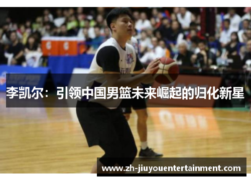 李凯尔:引领中国男篮未来崛起的归化新星 李凯尔:引领中国男篮未来崛起的归化新星