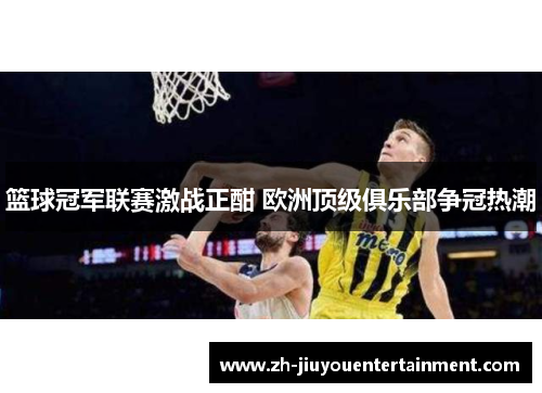 篮球冠军联赛激战正酣 欧洲顶级俱乐部争冠热潮 篮球冠军联赛激战正酣 欧洲顶级俱乐部争冠热潮