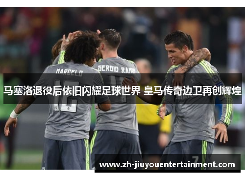 马塞洛退役后依旧闪耀足球世界 皇马传奇边卫再创辉煌 马塞洛退役后依旧闪耀足球世界 皇马传奇边卫再创辉煌