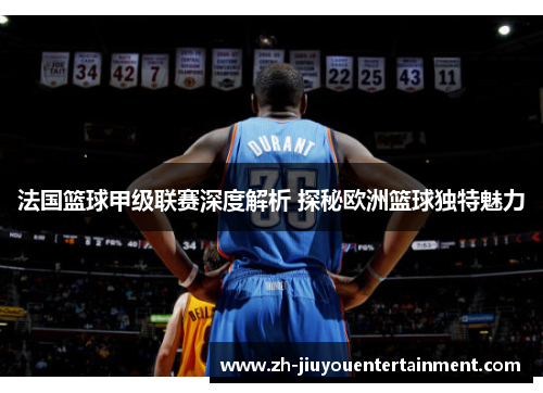 法国篮球甲级联赛深度解析 探秘欧洲篮球独特魅力