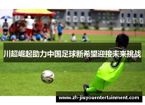 川超崛起助力中国足球新希望迎接未来挑战