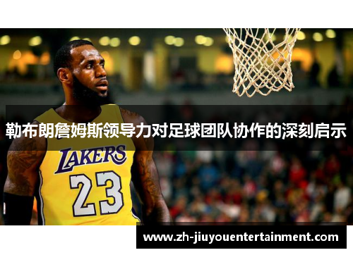 勒布朗詹姆斯领导力对足球团队协作的深刻启示 勒布朗詹姆斯领导力对足球团队协作的深刻启示