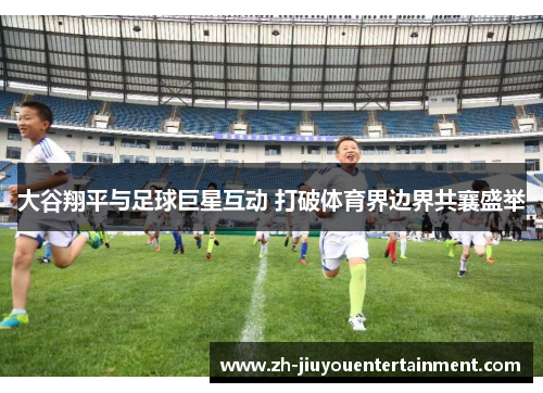 大谷翔平与足球巨星互动 打破体育界边界共襄盛举