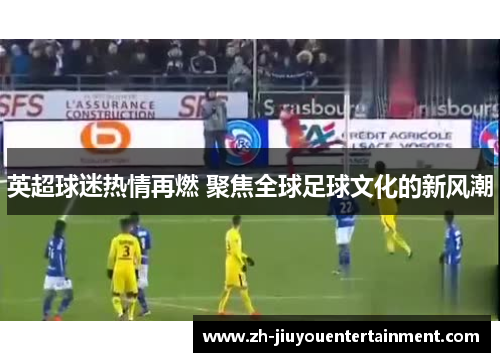 英超球迷热情再燃 聚焦全球足球文化的新风潮 英超球迷热情再燃 聚焦全球足球文化的新风潮